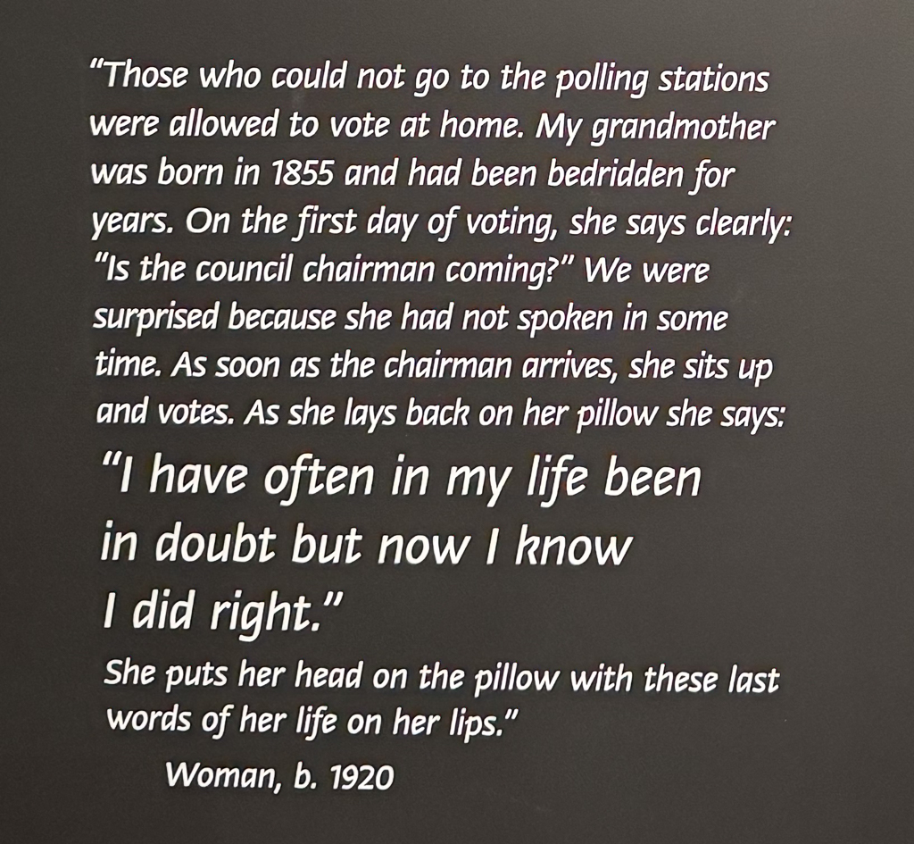 "Those who could not go to the polling stations were allowed to vote at home. My grandmother was born in 1855 and had been bedridden for years. On the first day of voting, she says clearly: "Is the council chairman coming?" We were surprised because she had not spoken in some time. As soon as the chairman arrives, she sits up and votes. As she lays back on her pillow she says: "I have often in my life been in doubt but now I know I did right." She puts her head on the pillow with these last words of her life on her lips." -- Woman, b. 1920